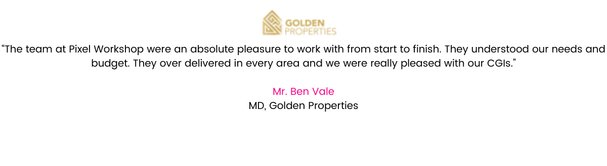 " The team at Pixel Workshop were an absolute pleasure to work with from start to finish. They understood our needs and budget. They over delivered in every area and we were really pleased with our CGIs " Ben Vale MD - Golden Properties.