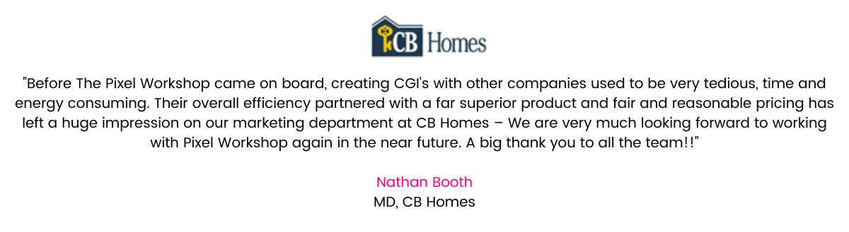 “Working with Olivia and the team at Pixel Workshop has been eye opening. Before Pixel Workshop came on board, creating CGI’s with other companies used to be very tedious, time and energy consuming. The business model and organisation at Pixel Workshop means that CGI’s are turned around from concept to high resolution in weeks, with limited time and resources needed from clients. This overall efficiency partnered with a far superior product and fair and reasonable pricing has left a huge impression on our marketing department at CB Homes – We are very much looking forward to working with Pixel Workshop again in the near future. A big thank you to all the team!!” Nathan Booth, MD, CB Homes.