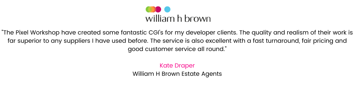“The Pixel Workshop have created some fantastic CGI’s for my developer clients. The quality and realism of their work is far superior to any suppliers I have used before. The service is also excellent with a fast turnaround, fair pricing and good customer service all round”. Kate Draper – Area New Homes Manager PR, William H Brown Estate Agents.