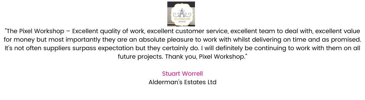“The Pixel Workshop – Excellent quality of work, excellent customer service, excellent team to deal with, excellent value for money but most importantly they are an absolute pleasure to work with whilst delivering on time and as promised. It’s not often suppliers surpass expectation but they certainly do. I will definitely be continuing to work with them on all future projects. Thank you, Pixel Workshop.” Stuart Worrell, Managing Director, Alderman's Estates Ltd.