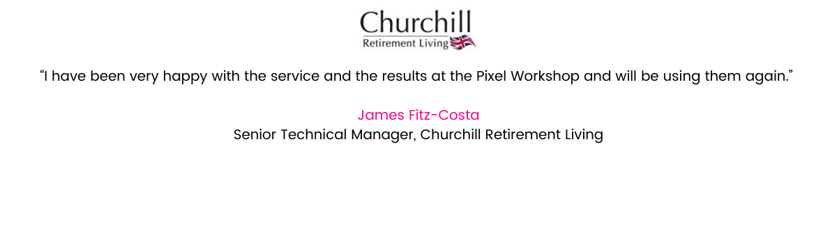 “I have been very happy with the service and the results at The Pixel Workshop and will be using them again.’ – James Fitz-Costa, Senior Technical Manager, Churchill Retirement Living..
