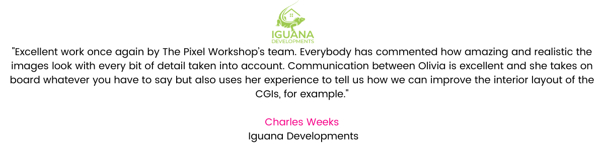 Excellent work once again by The Pixel Workshop’s team. Everybody has commented how amazing and realistic the images look with every bit of detail taken into account. Communication between Olivia is excellent and she takes on board whatever you have to say but also uses her experience to tell us how we can improve the interior layout of the CGIs, for example. Charles Weeks, Iguana Developments.