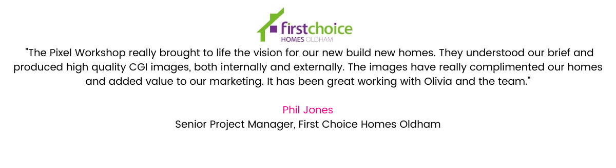 ‘The Pixel Workshop really brought to life the vision for our new build new homes. They understood our brief and produced high quality CGI images, both internally and externally. The images have really complimented our homes and added value to our marketing. It has been great working with Olivia and the team.’ - Phil Jones, Senior Project Manager at First Choice Homes Oldham.