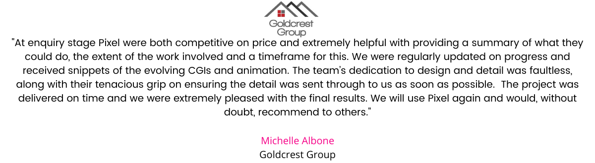 We went out to three companies to price for animation and stills for a development of 13 luxury apartments. After considering the companies we opted to appoint The Pixel Workshop to undertake this project for us. At enquiry stage Pixel were both competitive on price and extremely helpful with providing a summary of what they could do, the extent of the work involved and a timeframe for this. From the offset the staff were very professional and approachable, continuing to explain exactly what they needed from us in relation to specific detail to ensure the design was as accurate as possible. We were regularly updated on progress and received snippets of the evolving CGIs and animation. The designers picked up aesthetic deviations to our design and advised how these could be overcome in the animation to achieve the desired result. Their dedication to design and detail was faultless, along with their tenacious grip on ensuring the detail was sent through to us as soon as possible to make sure they met the timeframe we agreed upon (which at times meant nudging us to give answers, but that was appreciated). The project was delivered on time and we were extremely pleased with the final results. We will use Pixel again and would, without doubt, recommend to others. Michelle Albone, Goldcrest Group.