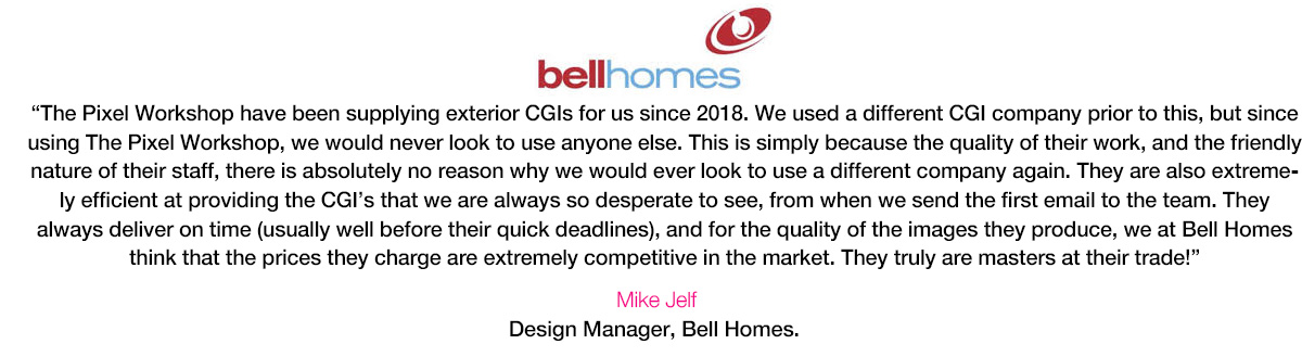 “The Pixel Workshop have been supplying exterior CGIs for us since 2018. We used a different CGI company prior to this, but since using The Pixel Workshop, we would never look to use anyone else. This is simply because the quality of their work, and the friendly nature of their staff, there is absolutely no reason why we would ever look to use a different company again. They are also extremely efficient at providing the CGI’s that we are always so desperate to see, from when we send the first email to the team. They always deliver on time (usually well before their quick deadlines), and for the quality of the images they produce, we at Bell Homes think that the prices they charge are extremely competitive in the market. They truly are masters at their trade!” Mike Jelf, Design Manager, Bell Homes.