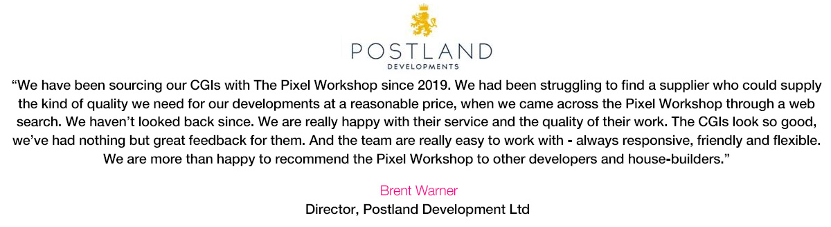 'We have been sourcing our CGIs with The Pixel Workshop since 2019. We had been struggling to find a supplier who could supply the kind of quality we need for our developments at a reasonable price, when we came across the Pixel Workshop through a web search. We haven't looked back since. We are really happy with their service and the quality of their work. The CGIs look so good, we've had nothing but great feedback for them. And the team are really easy to work with - always responsive, friendly and flexible. We are more than happy to recommend the Pixel Workshop to other developers and house-builders.' Brent Warner, Director, Postland Developments Ltd.