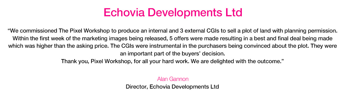 ‘We commissioned The Pixel Workshop to produce an internal and 3 external CGIs to sell a plot of land with planning permission. Within the first week of the marketing images being released, 5 offers were made resulting in a best and final deal being made which was higher than the asking price. The CGIs were instrumental in the purchasers being convinced about the plot. They were an important part of the buyers' decision. Thank you, Pixel Workshop, for all your hard work. We are delighted with the outcome.’ Alan Gannon, Director, Echovia Developments Ltd.